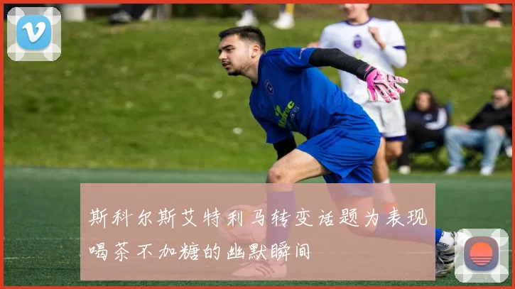 斯科尔斯艾特利马转变话题为表现喝茶不加糖的幽默瞬间