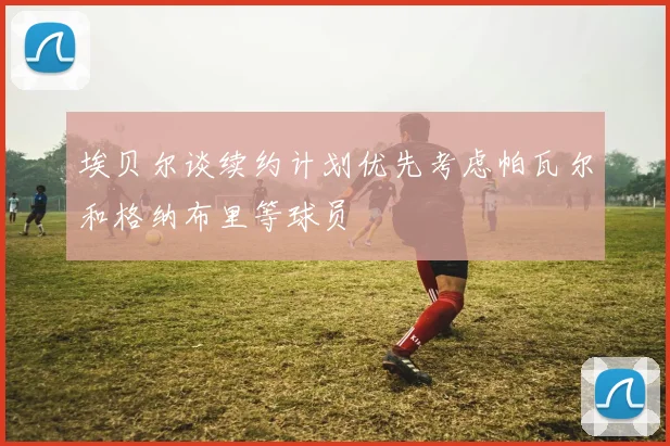 埃贝尔谈续约计划优先考虑帕瓦尔和格纳布里等球员