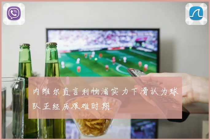 内维尔直言利物浦实力下滑认为球队正经历艰难时期
