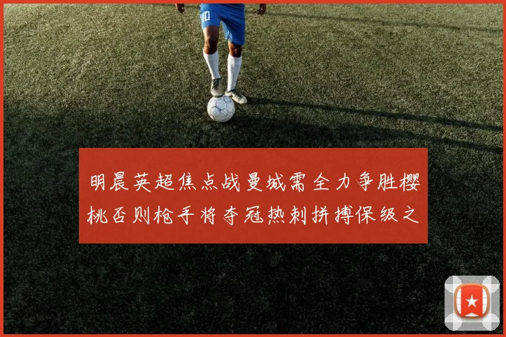 明晨英超焦点战曼城需全力争胜樱桃否则枪手将夺冠热刺拼搏保级之路