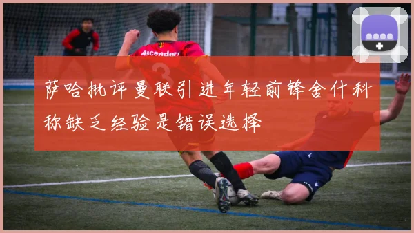 萨哈批评曼联引进年轻前锋舍什科称缺乏经验是错误选择