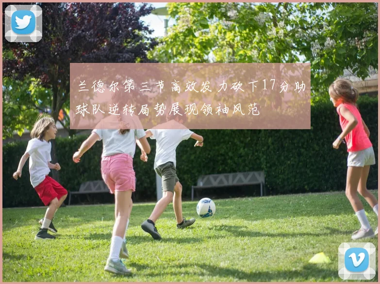 兰德尔第三节高效发力砍下17分助球队逆转局势展现领袖风范