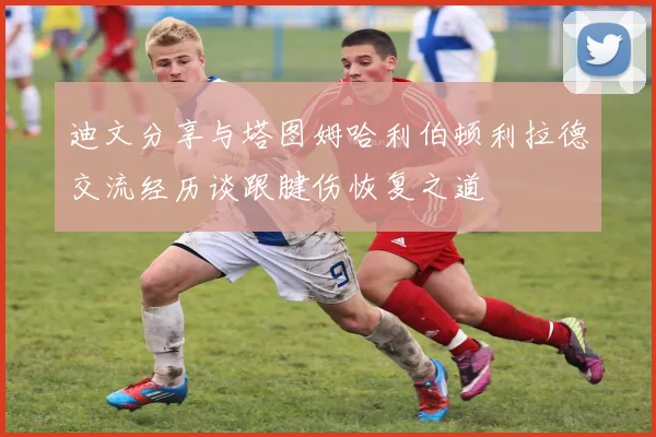 迪文分享与塔图姆哈利伯顿利拉德交流经历谈跟腱伤恢复之道