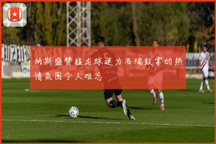 纳斯盛赞猛龙球迷为洛瑞鼓掌的热情氛围令人难忘