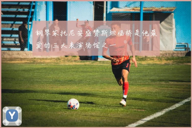 钢琴家托尼安盛赞斯坦福桥是他最爱的三大表演场馆之一