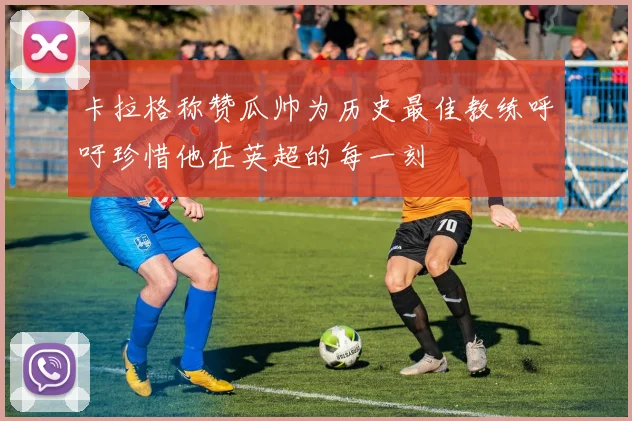 卡拉格称赞瓜帅为历史最佳教练呼吁珍惜他在英超的每一刻