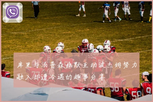 库里与汤普森幽默互动波杰姆努力融入却遭冷遇的趣事分享
