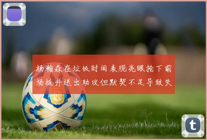 杨瀚森在垃圾时间表现亮眼抢下前场板并送出助攻但默契不足导致失误