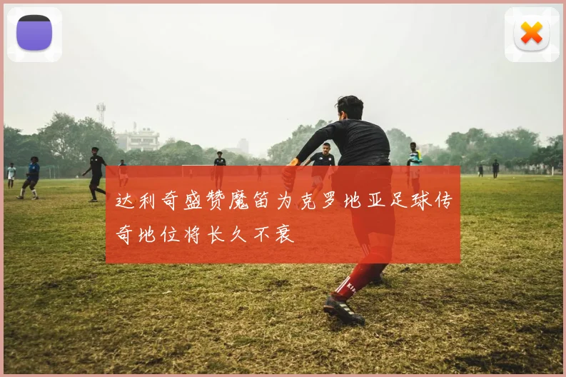 达利奇盛赞魔笛为克罗地亚足球传奇地位将长久不衰