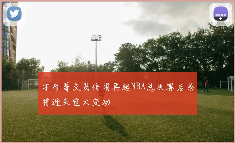 字母哥交易传闻再起NBA总决赛后或将迎来重大变动