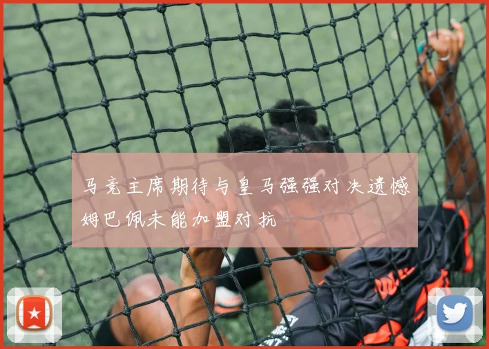 马竞主席期待与皇马强强对决遗憾姆巴佩未能加盟对抗