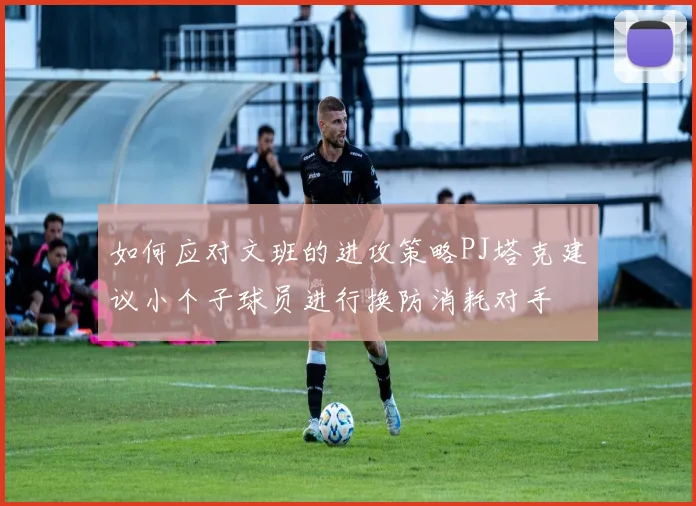 如何应对文班的进攻策略PJ塔克建议小个子球员进行换防消耗对手
